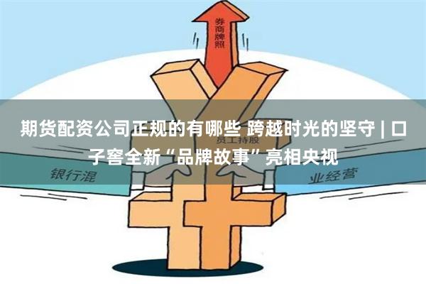 期货配资公司正规的有哪些 跨越时光的坚守 | 口子窖全新“品牌故事”亮相央视