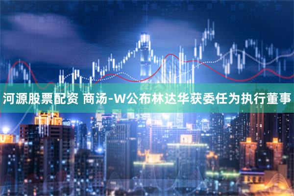 河源股票配资 商汤-W公布林达华获委任为执行董事