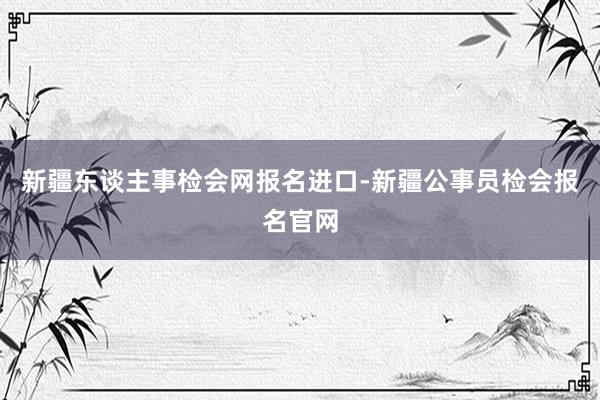 新疆东谈主事检会网报名进口-新疆公事员检会报名官网