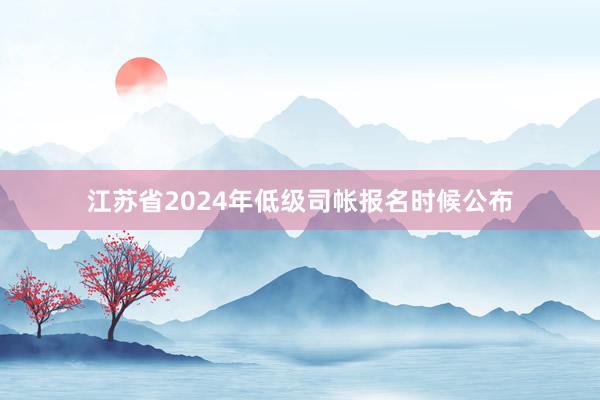 江苏省2024年低级司帐报名时候公布