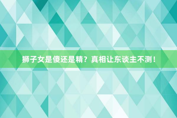 狮子女是傻还是精？真相让东谈主不测！