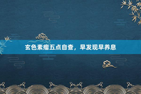 玄色素瘤五点自查，早发现早养息